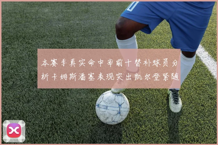 本赛季真实命中率前十替补球员分析卡姆斯潘塞表现突出凯尔登紧随其后