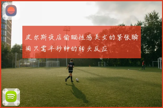 皮尔斯夜店偷瞄性感美女的紧张瞬间只需半秒钟的转头反应