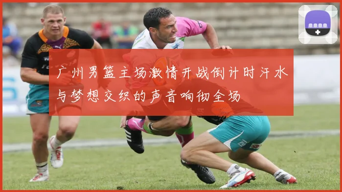 广州男篮主场激情开战倒计时汗水与梦想交织的声音响彻全场