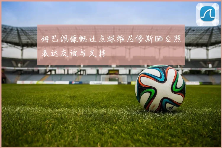 姆巴佩慷慨让点球维尼修斯晒合照表达友谊与支持