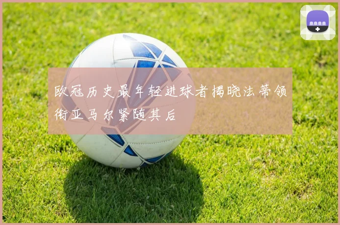 欧冠历史最年轻进球者揭晓法蒂领衔亚马尔紧随其后