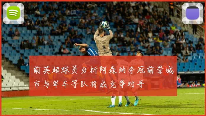 前英超球员分析阿森纳夺冠前景城市与军车等队将成竞争对手