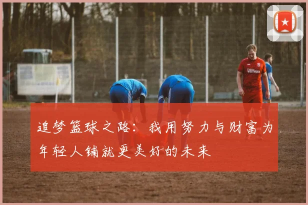 追梦篮球之路：我用努力与财富为年轻人铺就更美好的未来
