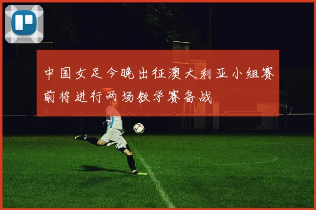 中国女足今晚出征澳大利亚小组赛前将进行两场教学赛备战