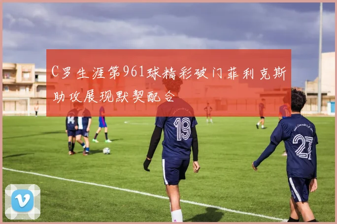 C罗生涯第961球精彩破门菲利克斯助攻展现默契配合