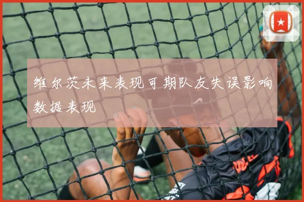 维尔茨未来表现可期队友失误影响数据表现
