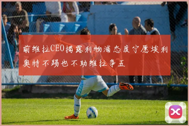 前维拉CEO揭露利物浦态度宁愿埃利奥特不踢也不助维拉争五