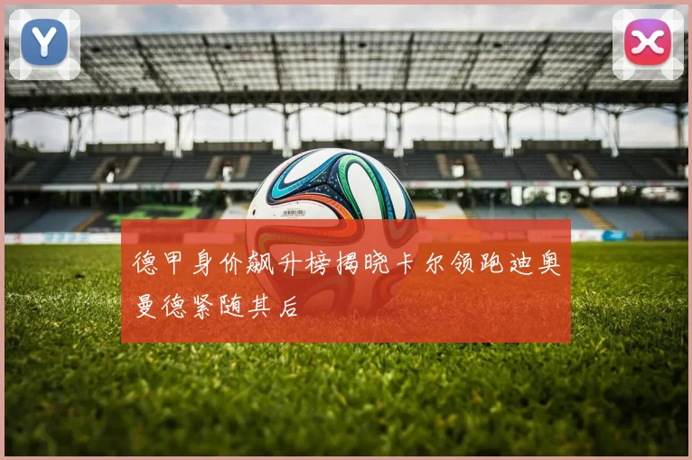 德甲身价飙升榜揭晓卡尔领跑迪奥曼德紧随其后