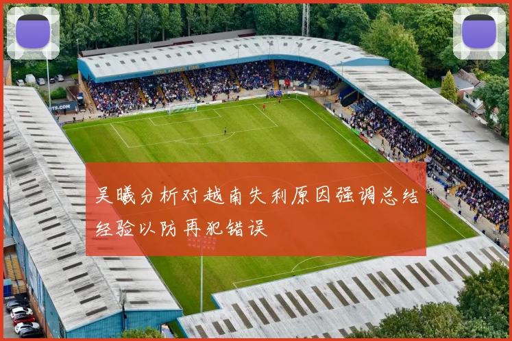 吴曦分析对越南失利原因强调总结经验以防再犯错误