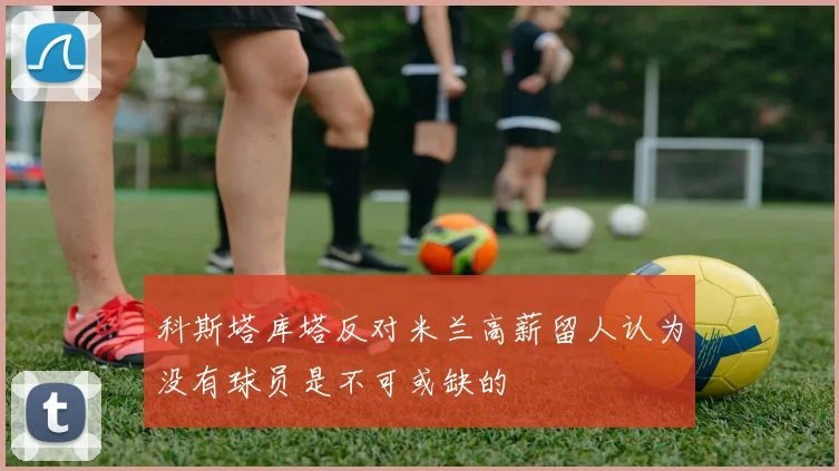 科斯塔库塔反对米兰高薪留人认为没有球员是不可或缺的