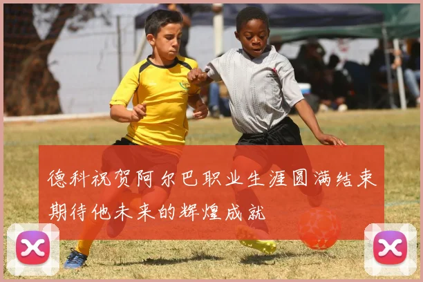 德科祝贺阿尔巴职业生涯圆满结束期待他未来的辉煌成就