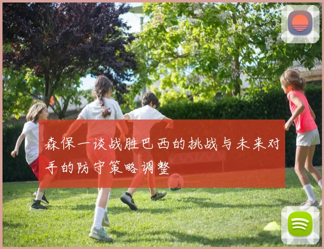 森保一谈战胜巴西的挑战与未来对手的防守策略调整