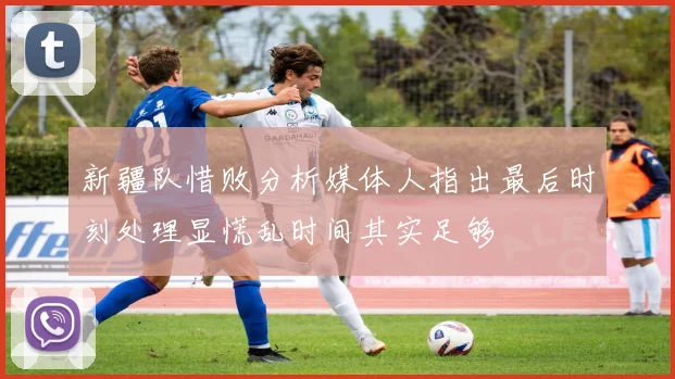 新疆队惜败分析媒体人指出最后时刻处理显慌乱时间其实足够