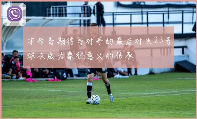 字母哥期待与对手的最后对决23号球衣成为象征意义的传承