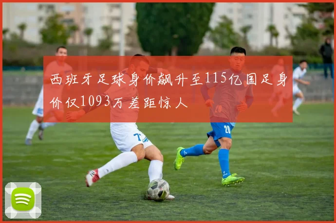 西班牙足球身价飙升至115亿国足身价仅1093万差距惊人