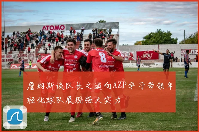 詹姆斯谈队长之道向AZP学习带领年轻化球队展现强大实力