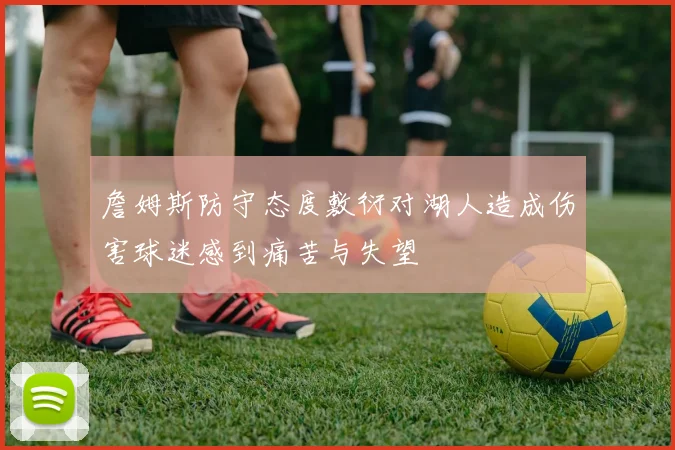 詹姆斯防守态度敷衍对湖人造成伤害球迷感到痛苦与失望