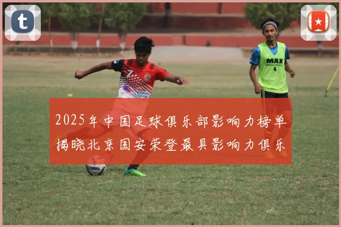 2025年中国足球俱乐部影响力榜单揭晓北京国安荣登最具影响力俱乐部榜首