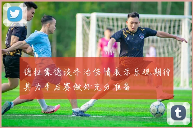 德拉蒙德谈乔治伤情表示乐观期待其为季后赛做好充分准备