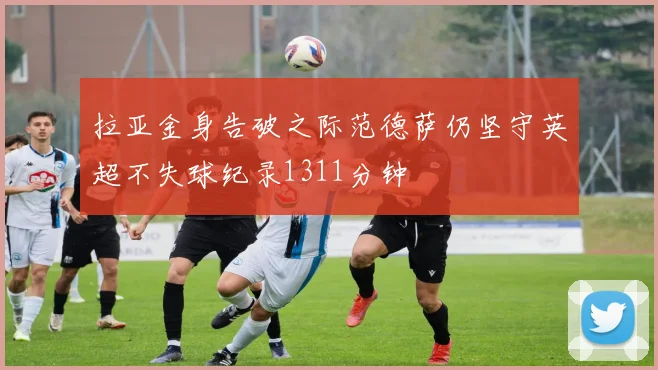 拉亚金身告破之际范德萨仍坚守英超不失球纪录1311分钟