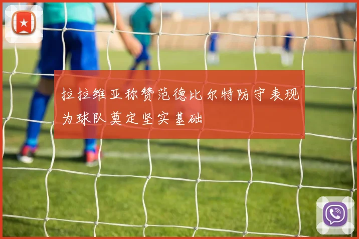 拉拉维亚称赞范德比尔特防守表现为球队奠定坚实基础