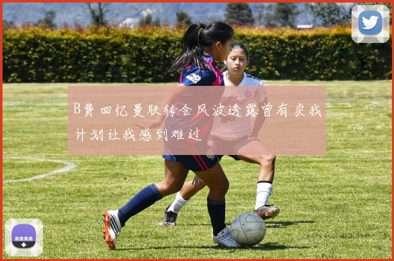 B费回忆曼联转会风波透露曾有卖我计划让我感到难过