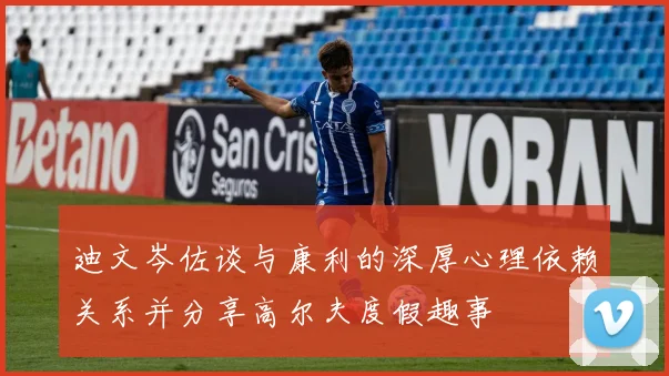 迪文岑佐谈与康利的深厚心理依赖关系并分享高尔夫度假趣事