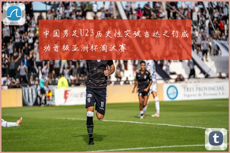 中国男足U23历史性突破吉达之行成功晋级亚洲杯淘汰赛