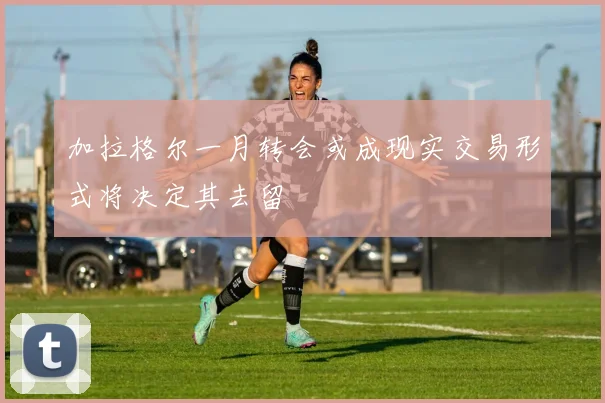 加拉格尔一月转会或成现实交易形式将决定其去留