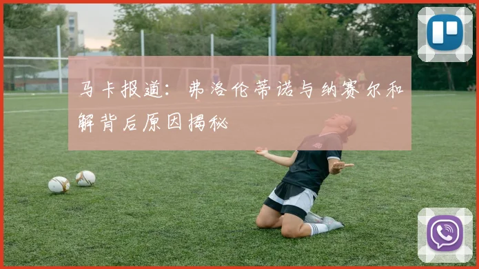 马卡报道：弗洛伦蒂诺与纳赛尔和解背后原因揭秘