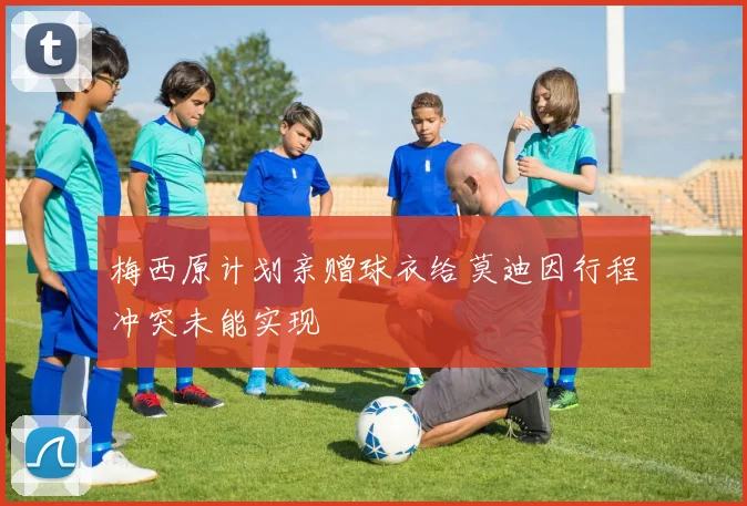 梅西原计划亲赠球衣给莫迪因行程冲突未能实现