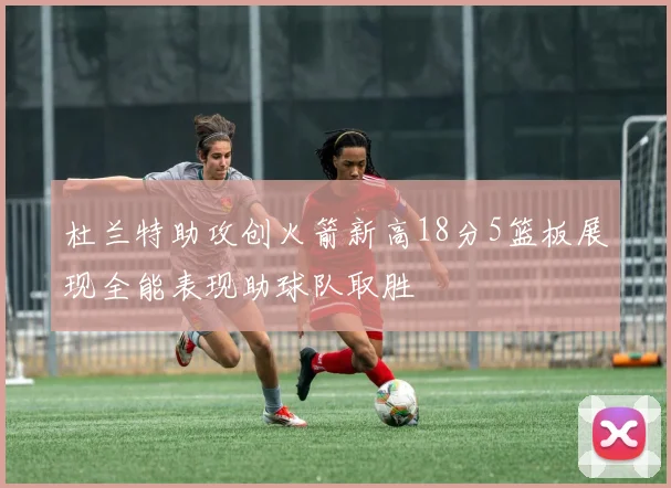 杜兰特助攻创火箭新高18分5篮板展现全能表现助球队取胜