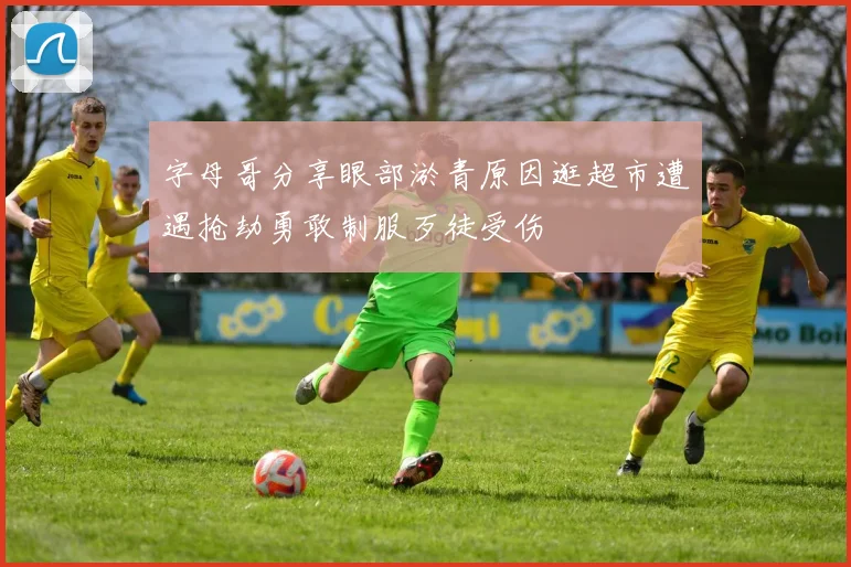 字母哥分享眼部淤青原因逛超市遭遇抢劫勇敢制服歹徒受伤