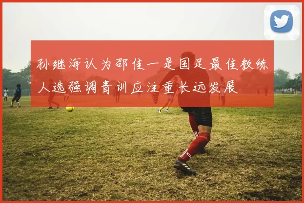 孙继海认为邵佳一是国足最佳教练人选强调青训应注重长远发展