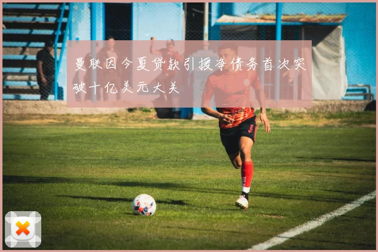 曼联因今夏贷款引援净债务首次突破十亿美元大关