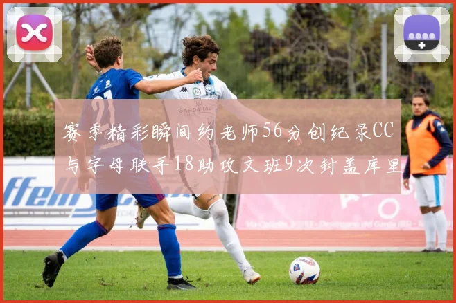 赛季精彩瞬间约老师56分创纪录CC与字母联手18助攻文班9次封盖库里三分球12记齐发