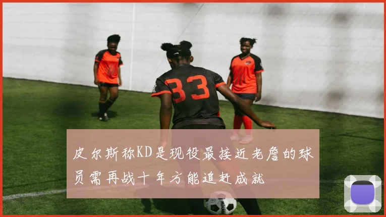 皮尔斯称KD是现役最接近老詹的球员需再战十年方能追赶成就