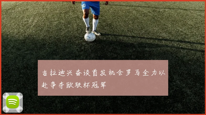 吉拉迪兴奋谈首发机会罗马全力以赴争夺欧联杯冠军