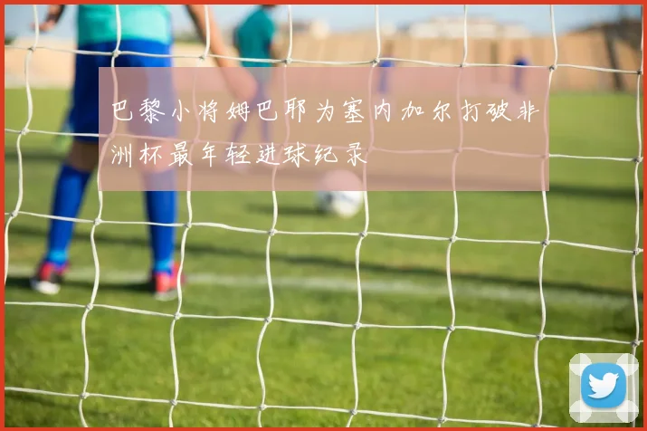 巴黎小将姆巴耶为塞内加尔打破非洲杯最年轻进球纪录