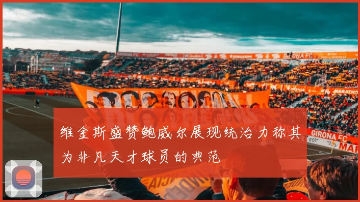 维金斯盛赞鲍威尔展现统治力称其为非凡天才球员的典范