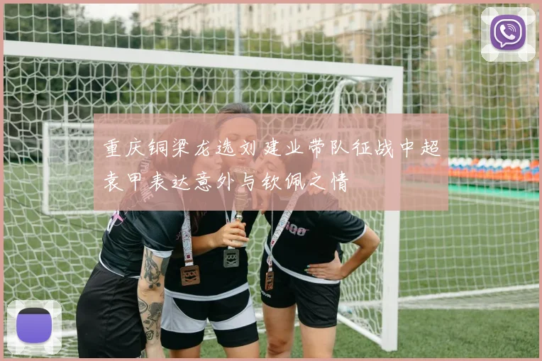 重庆铜梁龙选刘建业带队征战中超袁甲表达意外与钦佩之情