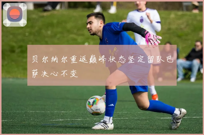 贝尔纳尔重返巅峰状态坚定留队巴萨决心不变