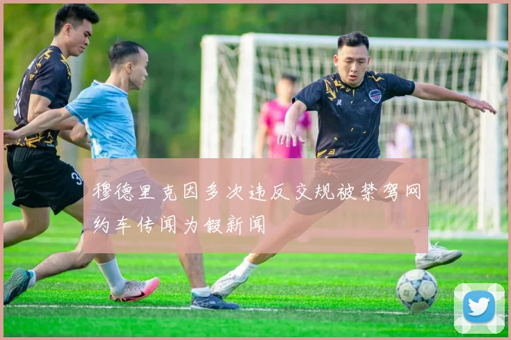 穆德里克因多次违反交规被禁驾网约车传闻为假新闻