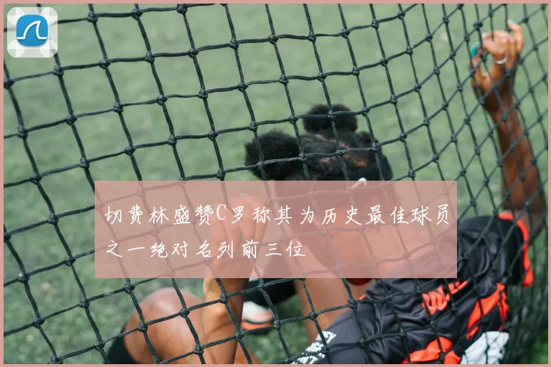 切费林盛赞C罗称其为历史最佳球员之一绝对名列前三位